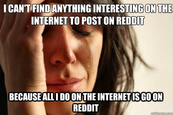 I can't find anything interesting on the internet to post on reddit because all I do on the internet is go on reddit  First World Problems