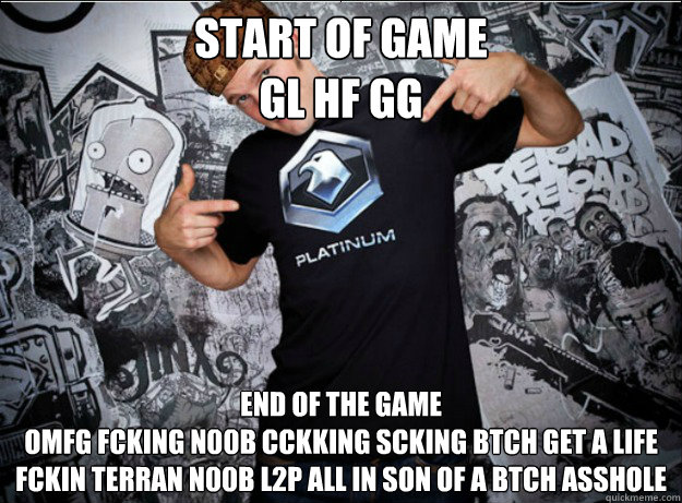START OF GAME 
GL HF GG END OF THE GAME 
OMFG FCKING N00B CCKKING SCKING BTCH GET A LIFE FCKIN TERRAN N00B L2P ALL IN SON OF A BTCH ASSHOLE   Starcraft 2 Player