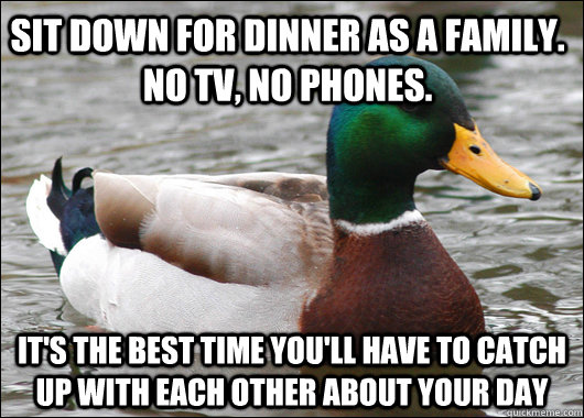 Sit down for dinner as a family. no TV, no phones. It's the best time you'll have to catch up with each other about your day  Actual Advice Mallard