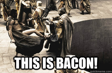 this is bacon!  THIS IS SPARTA