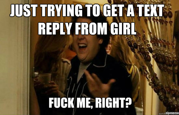 just trying to get a text reply from girl  FUCK ME, RIGHT?  fuck me right