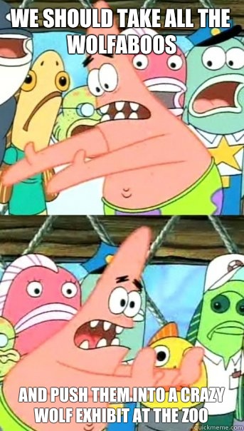 We should take all the Wolfaboos  and push them into a crazy wolf exhibit at the zoo  Push it somewhere else Patrick