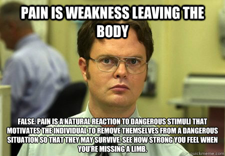 Pain is weakness leaving the body False. Pain is a natural reaction to dangerous stimuli that motivates the individual to remove themselves from a dangerous situation so that they may survive. See how strong you feel when you’re missing a limb. - Pain is weakness leaving the body False. Pain is a natural reaction to dangerous stimuli that motivates the individual to remove themselves from a dangerous situation so that they may survive. See how strong you feel when you’re missing a limb.  Misc