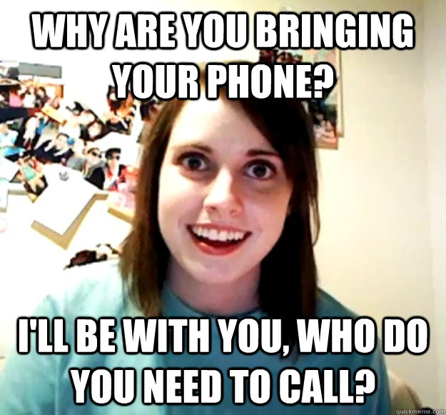 Why are you bringing your phone? I'll be with you, who do you need to call?  Overly Attached Girlfriend