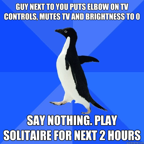 guy next to you puts elbow on TV controls, mutes TV and brightness to 0 Say nothing. play solitaire for next 2 hours   Socially Awkward Penguin