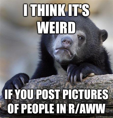 I think it's weird If you post pictures of people in r/aww  Confession Bear