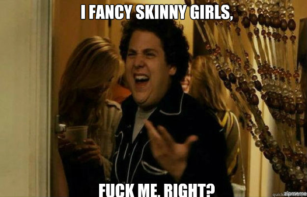 I fancy skinny girls, FUCK ME, RIGHT?  fuck me right