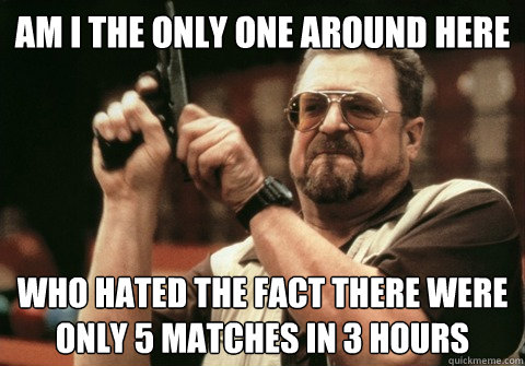 Am I the only one around here Who hated the fact there were only 5 matches in 3 hours - Am I the only one around here Who hated the fact there were only 5 matches in 3 hours  Am I the only one