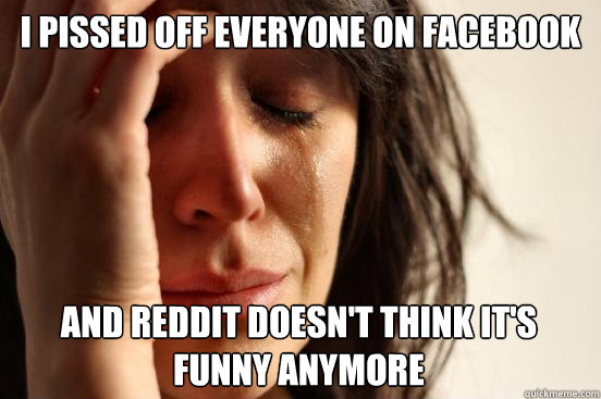 I pissed off everyone on Facebook and Reddit doesn't think it's funny anymore  First World Problems