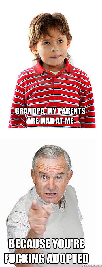 Grandpa, my parents are mad at me Because you're fucking adopted  