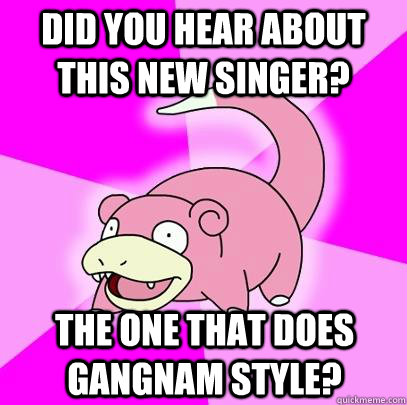 did you hear about this new singer? The one that does gangnam style?  Slowpoke