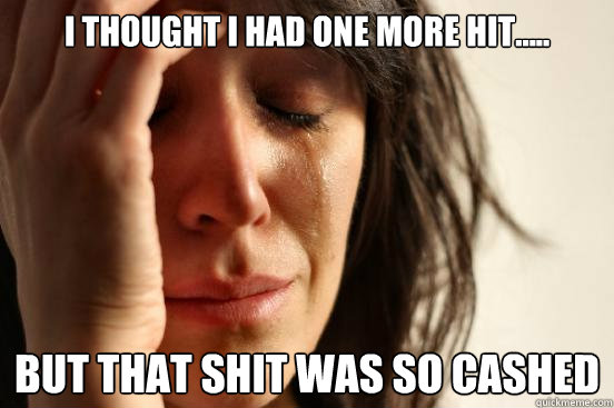i thought i had one more hit..... but that shit was so cashed  First World Problems
