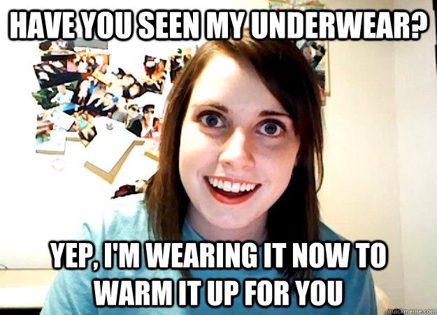 HAVE YOU SEEN MY UNDERWEAR? YEP, I'M WEARING IT NOW TO WARM IT UP FOR YOU  Overly Attached Girlfriend