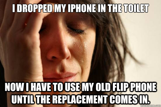 I dropped my Iphone in the toilet now i have to use my old flip phone until the replacement comes in.  First World Problems