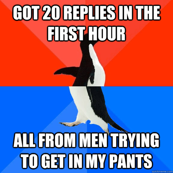 Got 20 replies in the first hour all from men trying to get in my pants  Socially Awesome Awkward Penguin