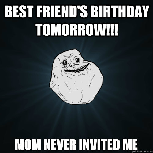 Best friend's birthday tomorrow!!! mom never invited me  Forever Alone