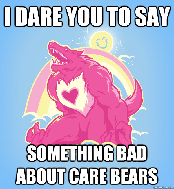 I dare you to say  Something bad about care bears  Care Bears are bad ass too