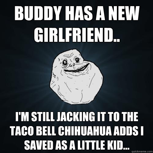 Buddy has a new girlfriend.. I'm still jacking it to the Taco Bell Chihuahua adds I saved as a little kid...  Forever Alone