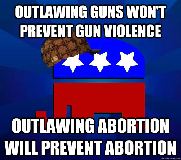 Outlawing guns won't prevent gun violence Outlawing abortion will prevent abortion - Outlawing guns won't prevent gun violence Outlawing abortion will prevent abortion  Scumbag Republican