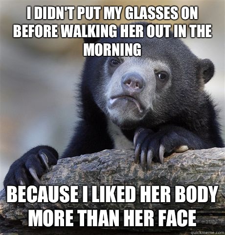 I didn't put my glasses on before walking her out in the morning Because I liked her body more than her face  Confession Bear