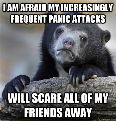 I am afraid my increasingly frequent panic attacks Will scare all of my friends away  Confession Bear