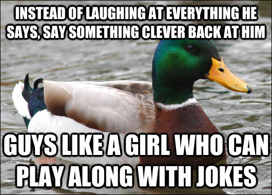 Instead of laughing at everything he says, say something clever back at him Guys like a girl who can play along with jokes - Instead of laughing at everything he says, say something clever back at him Guys like a girl who can play along with jokes  Actual Advice Mallard