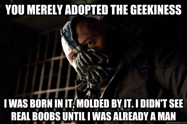 You merely adopted the geekiness I was born in it, molded by it. I didn't see real boobs until i was already a man  Angry Bane