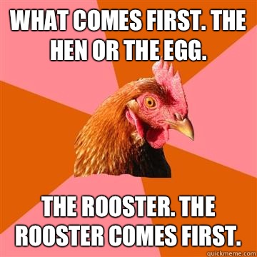 What comes first. The hen or the egg.  The rooster. The Rooster comes first.  Anti-Joke Chicken