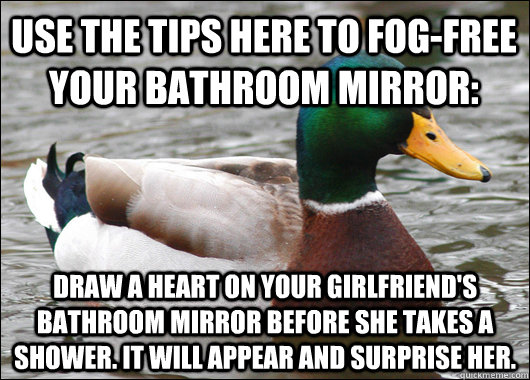 Use the tips here to fog-free your bathroom mirror: Draw a heart on your girlfriend's bathroom mirror before she takes a shower. It will appear and surprise her.  Actual Advice Mallard