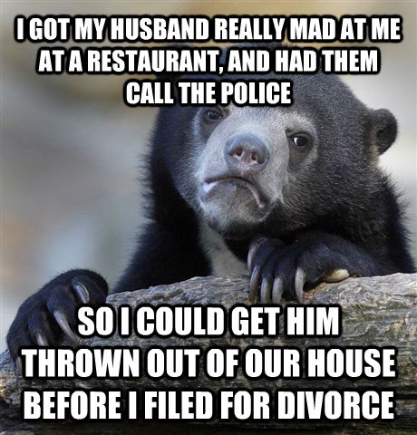 I GOT MY HUSBAND REALLY MAD AT ME AT A RESTAURANT, AND HAD THEM CALL THE POLICE SO I COULD GET HIM THROWN OUT OF OUR HOUSE BEFORE I FILED FOR DIVORCE  Confession Bear