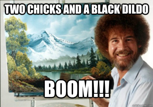 two chicks and a black dildo Boom!!! - two chicks and a black dildo Boom!!!  Advice Bob Ross