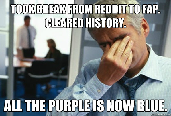 took break from Reddit to fap. Cleared history. All the purple is now blue.  Male First World Problems