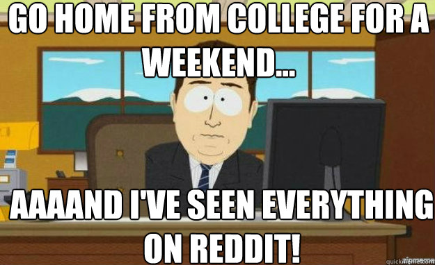 Go home from college for a weekend... AAAAND I've seen everything on reddit!  aaaand its gone