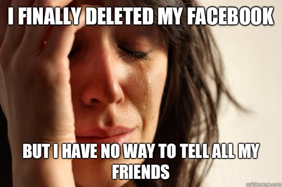 I finally deleted my facebook But I have no way to tell all my friends  First World Problems