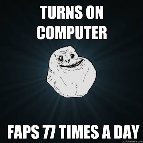 Turns on computer  Faps 77 times a day  Forever Alone