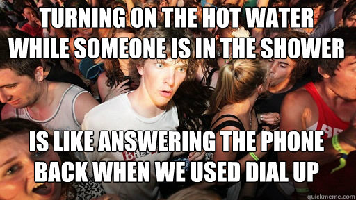 turning on the hot water while someone is in the shower
 Is like answering the phone back when we used dial up internet  Sudden Clarity Clarence