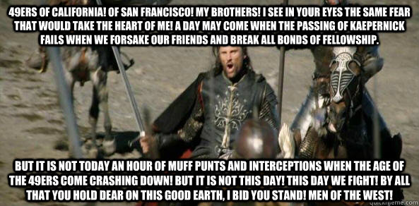 49ers of California! Of san Francisco! my brothers! I see in your eyes the same fear that would take the heart of me! A day may come when the passing of kaepernick fails when we forsake our friends and break all bonds of fellowship. but it is not today an - 49ers of California! Of san Francisco! my brothers! I see in your eyes the same fear that would take the heart of me! A day may come when the passing of kaepernick fails when we forsake our friends and break all bonds of fellowship. but it is not today an  Misc