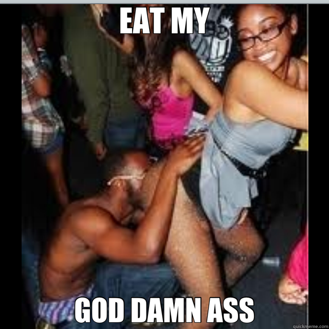 EAT MY GOD DAMN ASS  eat ass
