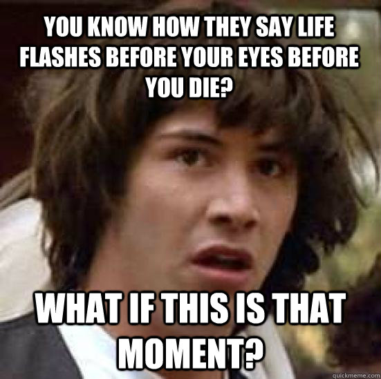 You know how they say life flashes before your eyes before you die? What if this is that moment?  conspiracy keanu