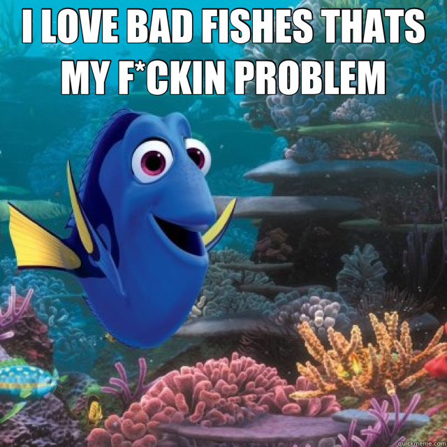 I LOVE BAD FISHES THATS MY F*CKIN PROBLEM   dory