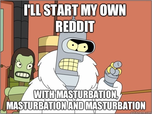 I'll start my own reddit With masturbation, masturbation and masturbation  Blackjack Bender