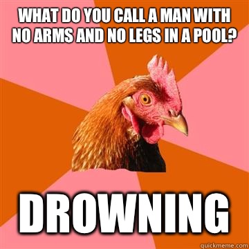What do you call a man with no arms and no legs in a pool? Drowning  Anti-Joke Chicken