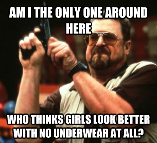 AM I THE ONLY ONE AROUND HERE WHO THINKS GIRLS LOOK BETTER WITH NO UNDERWEAR AT ALL? - AM I THE ONLY ONE AROUND HERE WHO THINKS GIRLS LOOK BETTER WITH NO UNDERWEAR AT ALL?  Am I The Only One Around Here