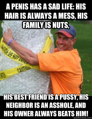 A penis has a sad life: his hair is always a mess, his family is nuts,   his best friend is a pussy, his neighbor is an asshole, and his owner always beats him!
 - A penis has a sad life: his hair is always a mess, his family is nuts,   his best friend is a pussy, his neighbor is an asshole, and his owner always beats him!
  BMose