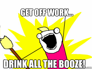 get off work... drink all the booze!  All The Things