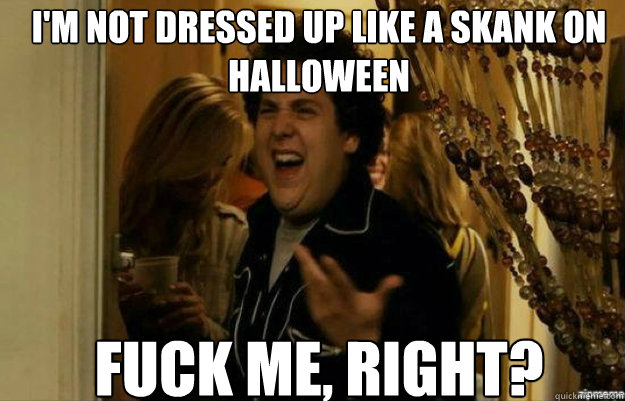 I'm not dressed up like a skank on Halloween FUCK ME, RIGHT?  fuck me right