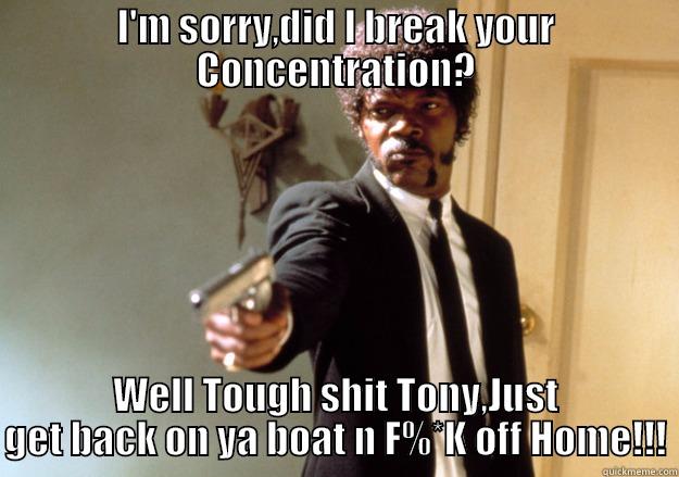 I'M SORRY,DID I BREAK YOUR CONCENTRATION? WELL TOUGH SHIT TONY,JUST GET BACK ON YA BOAT N F%*K OFF HOME!!! Samuel L Jackson
