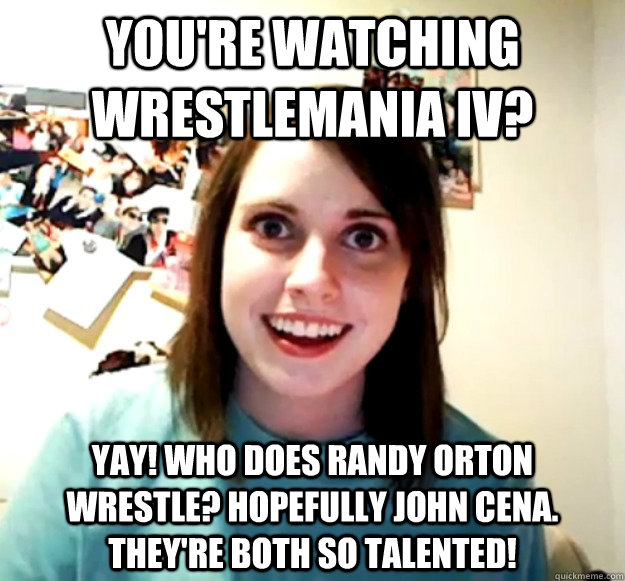 you're watching wrestlemania iv?  yay! who does randy orton wrestle? hopefully john cena. they're both so talented!  Overly Attached Girlfriend