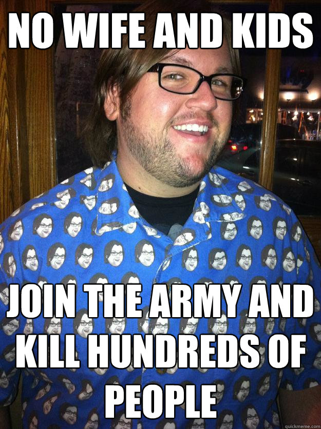 no wife and kids join the army and kill hundreds of people  Happy Forever Alone