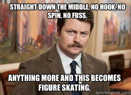 Straight down the middle, no hook, no spin, no fuss. 

Read more tv spoilers at: http://www.tvfanatic.com/quotes/characters/ron-swanson/page-5.html#ixzz2Q8czOiAy

Read more tv spoilers at: http://www.tvfanatic.com/quotes/characters/ron-swanson/#ixzz2Q8bPf  Ron Swanson